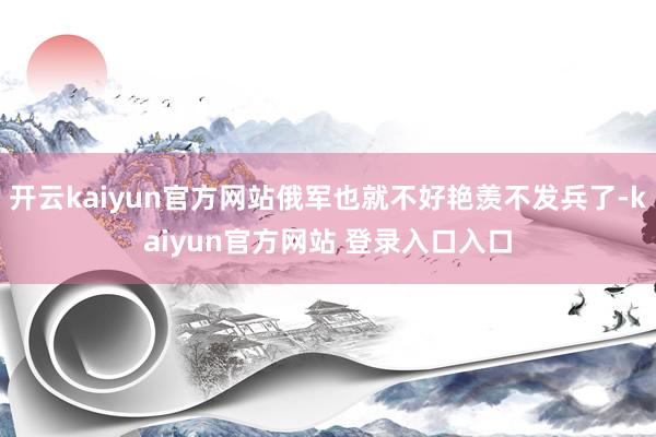 开云kaiyun官方网站俄军也就不好艳羡不发兵了-kaiyun官方网站 登录入口入口