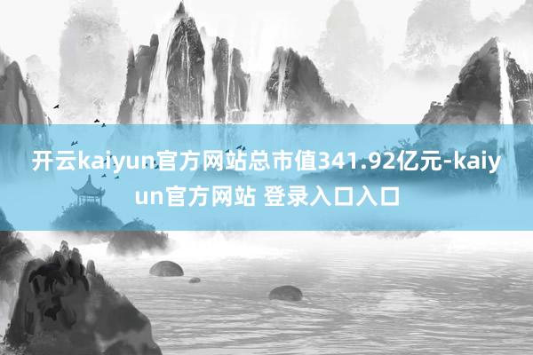 开云kaiyun官方网站总市值341.92亿元-kaiyun官方网站 登录入口入口
