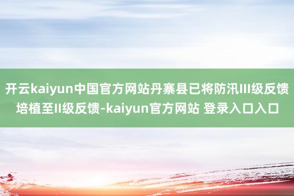 开云kaiyun中国官方网站丹寨县已将防汛III级反馈培植至II级反馈-kaiyun官方网站 登录入口入口