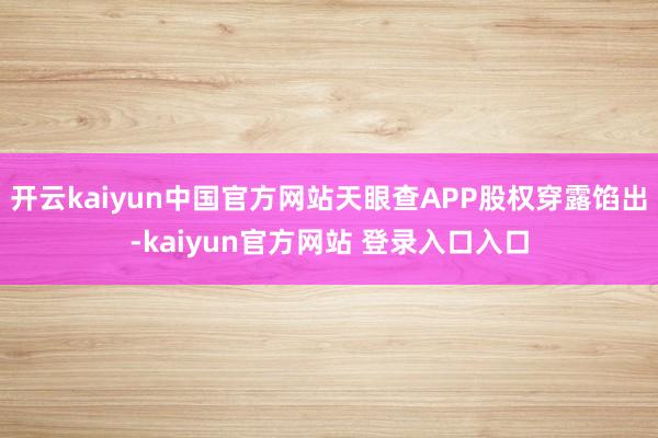 开云kaiyun中国官方网站天眼查APP股权穿露馅出-kaiyun官方网站 登录入口入口