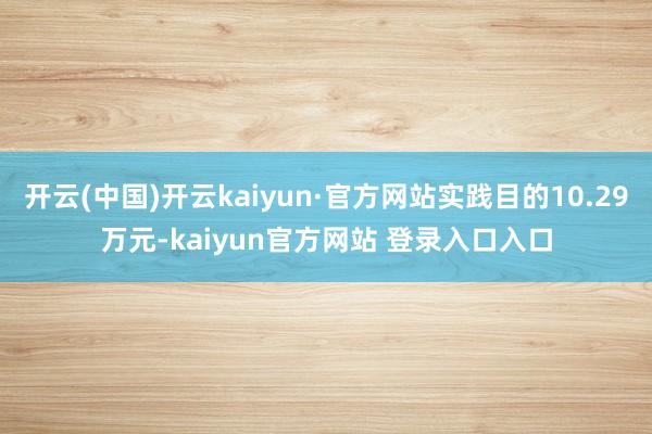 开云(中国)开云kaiyun·官方网站实践目的10.29万元-kaiyun官方网站 登录入口入口