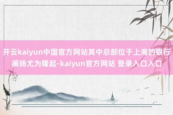 开云kaiyun中国官方网站其中总部位于上海的银行阐扬尤为隆起-kaiyun官方网站 登录入口入口
