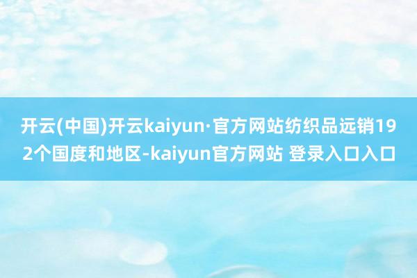 开云(中国)开云kaiyun·官方网站纺织品远销192个国度和地区-kaiyun官方网站 登录入口入口