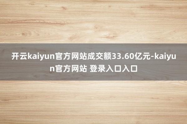 开云kaiyun官方网站成交额33.60亿元-kaiyun官方网站 登录入口入口