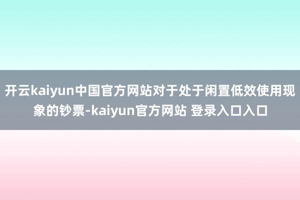 开云kaiyun中国官方网站对于处于闲置低效使用现象的钞票-kaiyun官方网站 登录入口入口