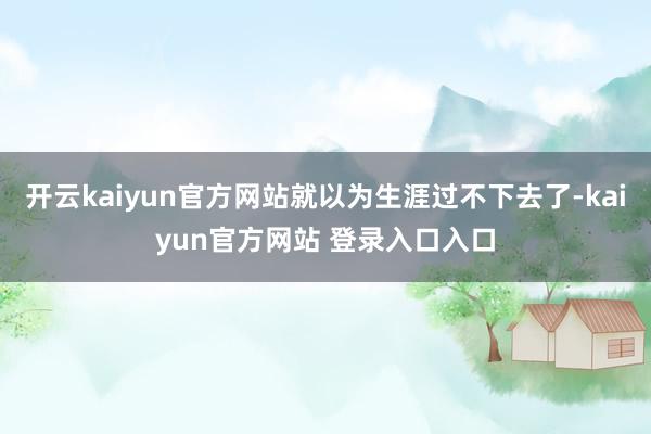 开云kaiyun官方网站就以为生涯过不下去了-kaiyun官方网站 登录入口入口