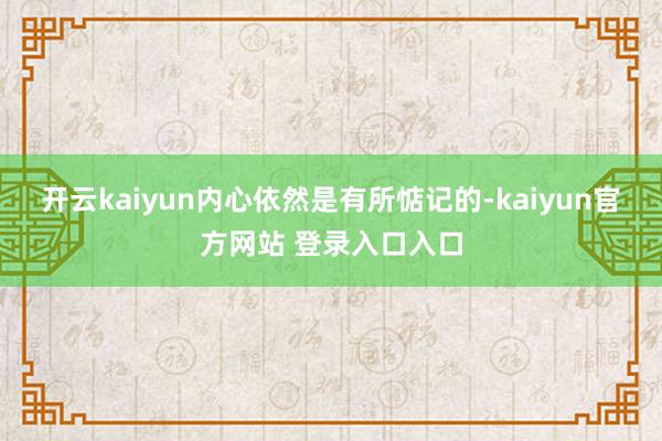 开云kaiyun内心依然是有所惦记的-kaiyun官方网站 登录入口入口
