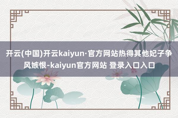 开云(中国)开云kaiyun·官方网站热得其他妃子争风嫉恨-kaiyun官方网站 登录入口入口
