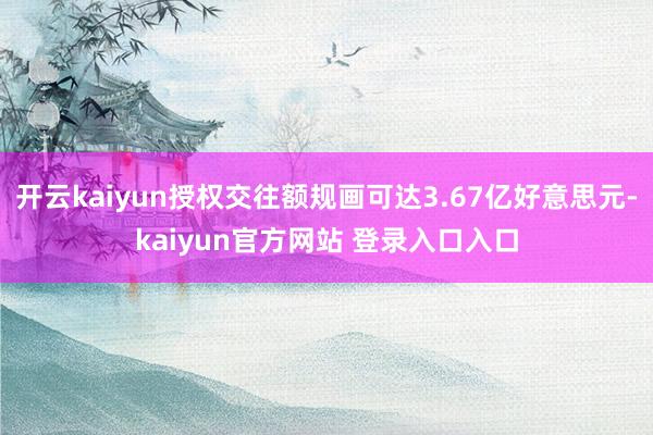 开云kaiyun授权交往额规画可达3.67亿好意思元-kaiyun官方网站 登录入口入口