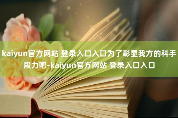 kaiyun官方网站 登录入口入口为了彰显我方的科手段力吧-kaiyun官方网站 登录入口入口