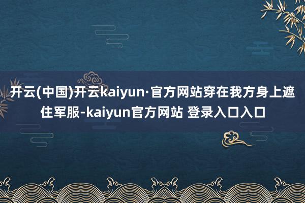 开云(中国)开云kaiyun·官方网站穿在我方身上遮住军服-kaiyun官方网站 登录入口入口