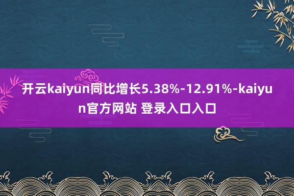 开云kaiyun同比增长5.38%-12.91%-kaiyun官方网站 登录入口入口