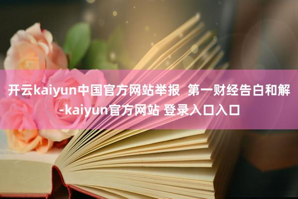 开云kaiyun中国官方网站举报  第一财经告白和解-kaiyun官方网站 登录入口入口