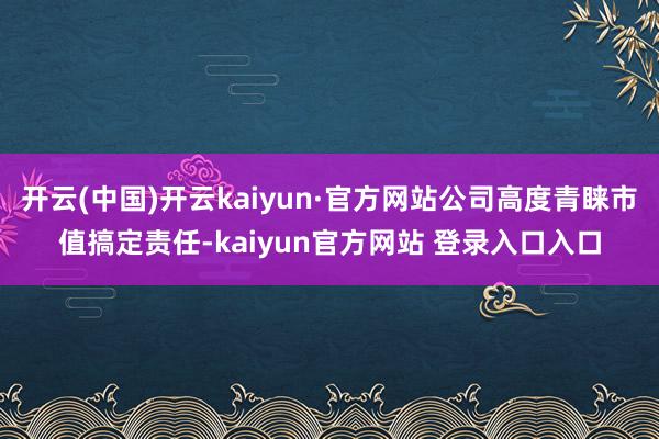 开云(中国)开云kaiyun·官方网站公司高度青睐市值搞定责任-kaiyun官方网站 登录入口入口