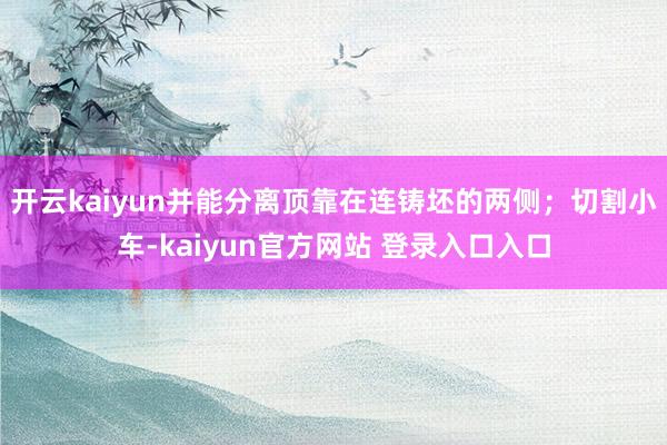 开云kaiyun并能分离顶靠在连铸坯的两侧；切割小车-kaiyun官方网站 登录入口入口