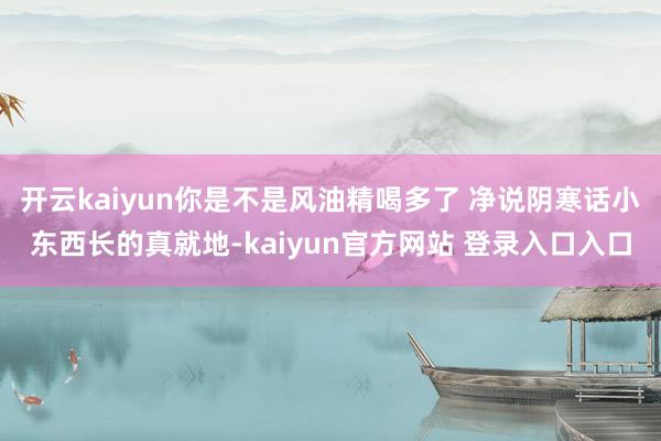 开云kaiyun你是不是风油精喝多了 净说阴寒话小东西长的真就地-kaiyun官方网站 登录入口入口