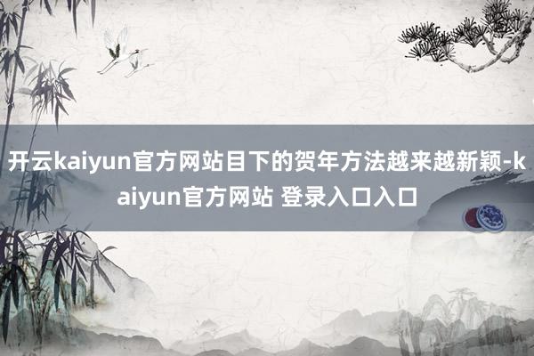 开云kaiyun官方网站目下的贺年方法越来越新颖-kaiyun官方网站 登录入口入口