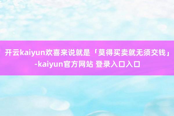 开云kaiyun欢喜来说就是「莫得买卖就无须交钱」-kaiyun官方网站 登录入口入口