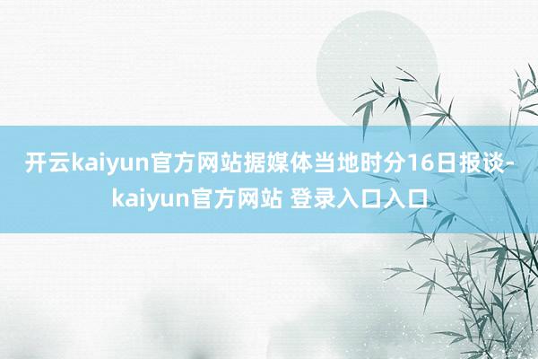 开云kaiyun官方网站　　据媒体当地时分16日报谈-kaiyun官方网站 登录入口入口