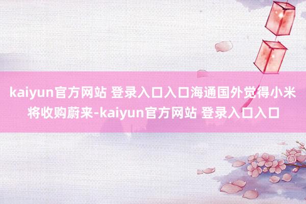 kaiyun官方网站 登录入口入口海通国外觉得小米将收购蔚来-kaiyun官方网站 登录入口入口