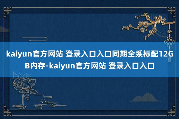 kaiyun官方网站 登录入口入口同期全系标配12GB内存-kaiyun官方网站 登录入口入口