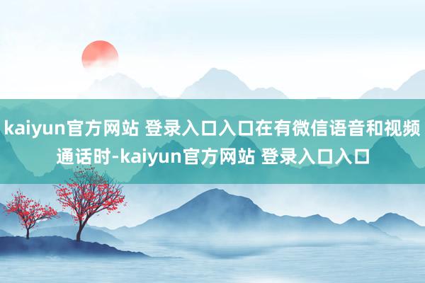 kaiyun官方网站 登录入口入口在有微信语音和视频通话时-kaiyun官方网站 登录入口入口