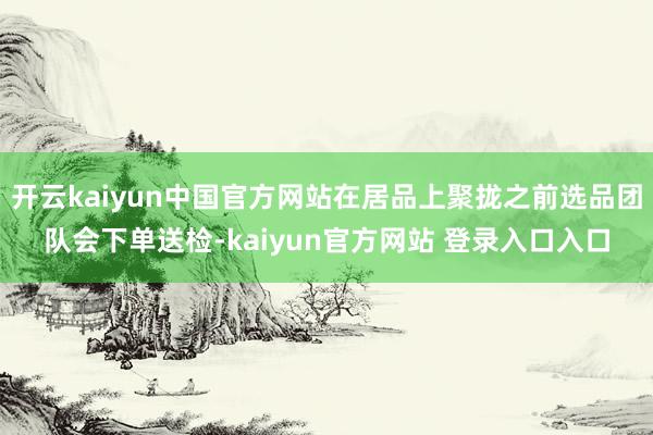 开云kaiyun中国官方网站在居品上聚拢之前选品团队会下单送检-kaiyun官方网站 登录入口入口