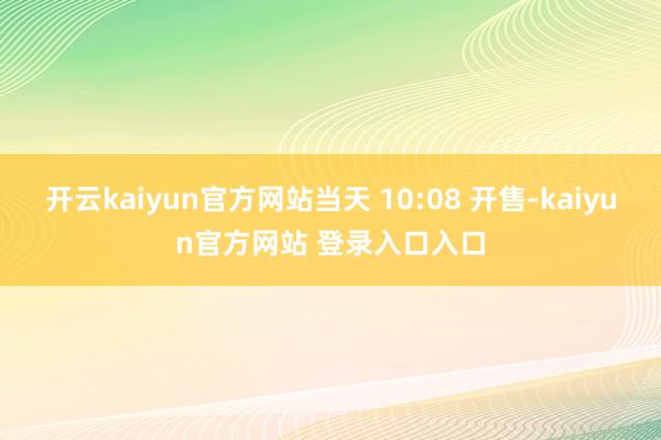 开云kaiyun官方网站当天 10:08 开售-kaiyun官方网站 登录入口入口
