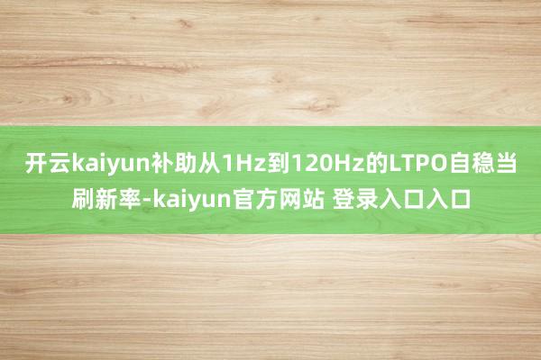 开云kaiyun补助从1Hz到120Hz的LTPO自稳当刷新率-kaiyun官方网站 登录入口入口