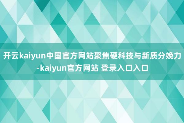 开云kaiyun中国官方网站聚焦硬科技与新质分娩力-kaiyun官方网站 登录入口入口