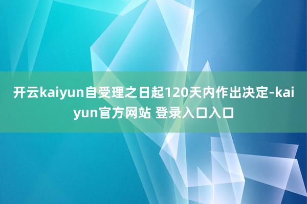 开云kaiyun自受理之日起120天内作出决定-kaiyun官方网站 登录入口入口