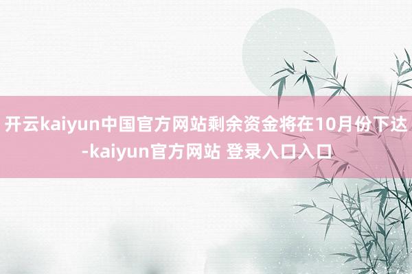 开云kaiyun中国官方网站剩余资金将在10月份下达-kaiyun官方网站 登录入口入口