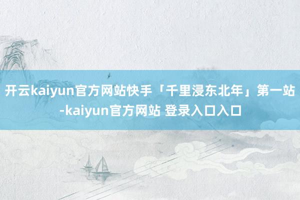 开云kaiyun官方网站快手「千里浸东北年」第一站-kaiyun官方网站 登录入口入口