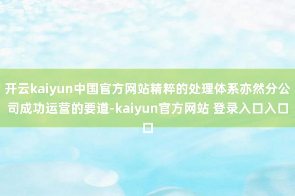 开云kaiyun中国官方网站精粹的处理体系亦然分公司成功运营的要道-kaiyun官方网站 登录入口入口