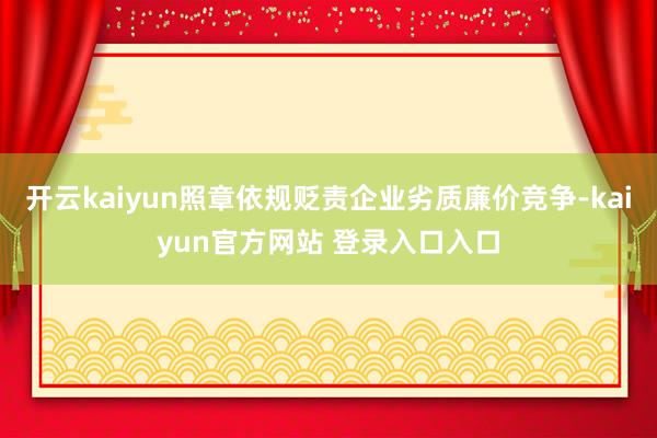 开云kaiyun照章依规贬责企业劣质廉价竞争-kaiyun官方网站 登录入口入口
