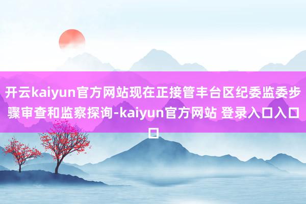 开云kaiyun官方网站现在正接管丰台区纪委监委步骤审查和监察探询-kaiyun官方网站 登录入口入口