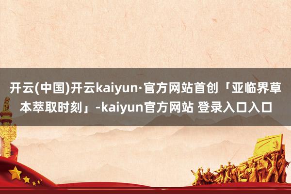 开云(中国)开云kaiyun·官方网站首创「亚临界草本萃取时刻」-kaiyun官方网站 登录入口入口