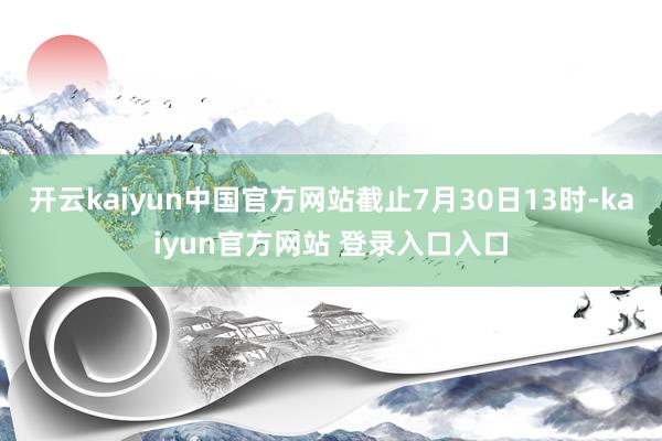 开云kaiyun中国官方网站截止7月30日13时-kaiyun官方网站 登录入口入口