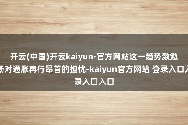 开云(中国)开云kaiyun·官方网站这一趋势激勉商场对通胀再行昂首的担忧-kaiyun官方网站 登录入口入口