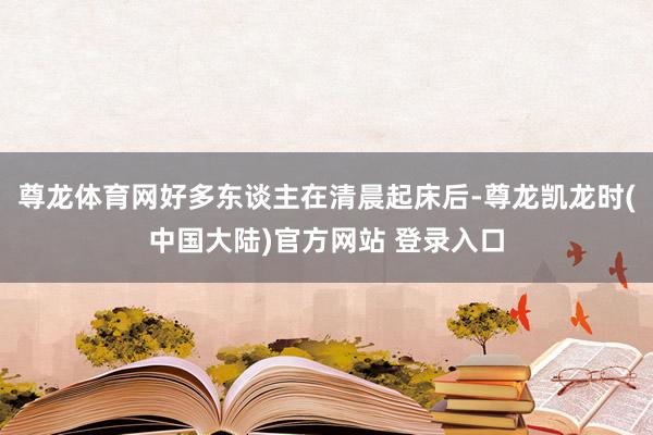 尊龙体育网好多东谈主在清晨起床后-尊龙凯龙时(中国大陆)官方网站 登录入口