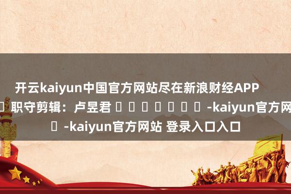 开云kaiyun中国官方网站尽在新浪财经APP            						职守剪辑：卢昱君 							-kaiyun官方网站 登录入口入口