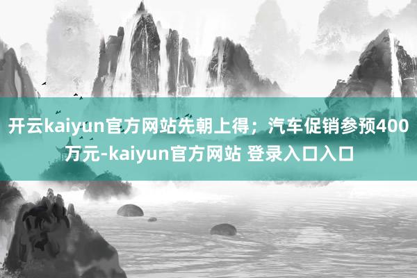 开云kaiyun官方网站先朝上得；汽车促销参预400万元-kaiyun官方网站 登录入口入口