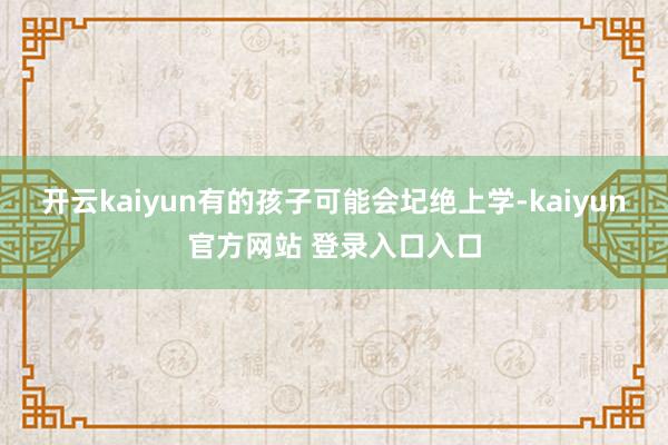 开云kaiyun有的孩子可能会圮绝上学-kaiyun官方网站 登录入口入口