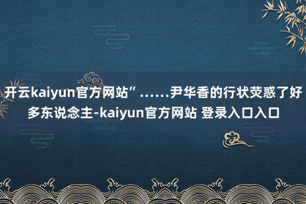 开云kaiyun官方网站”……尹华香的行状荧惑了好多东说念主-kaiyun官方网站 登录入口入口