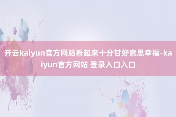 开云kaiyun官方网站看起来十分甘好意思幸福-kaiyun官方网站 登录入口入口