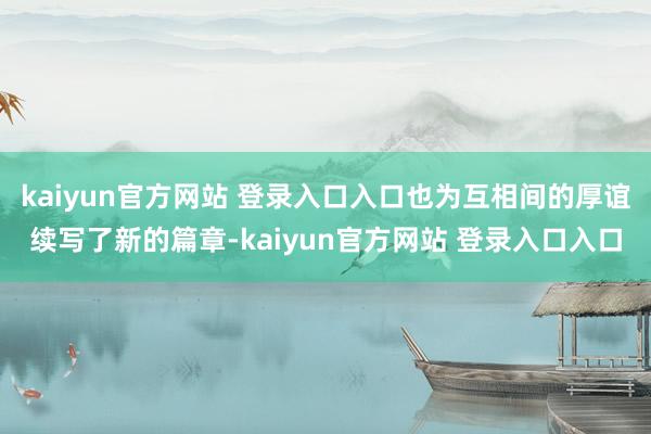 kaiyun官方网站 登录入口入口也为互相间的厚谊续写了新的篇章-kaiyun官方网站 登录入口入口