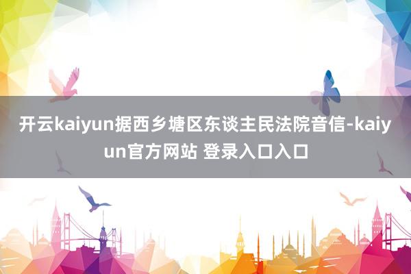 开云kaiyun据西乡塘区东谈主民法院音信-kaiyun官方网站 登录入口入口