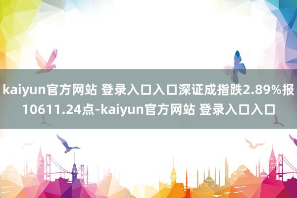 kaiyun官方网站 登录入口入口深证成指跌2.89%报10611.24点-kaiyun官方网站 登录入口入口