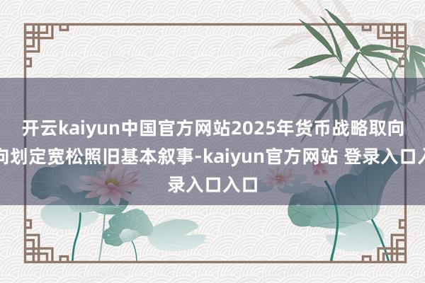 开云kaiyun中国官方网站2025年货币战略取向转向划定宽松照旧基本叙事-kaiyun官方网站 登录入口入口