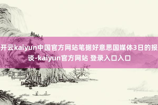 开云kaiyun中国官方网站笔据好意思国媒体3日的报谈-kaiyun官方网站 登录入口入口